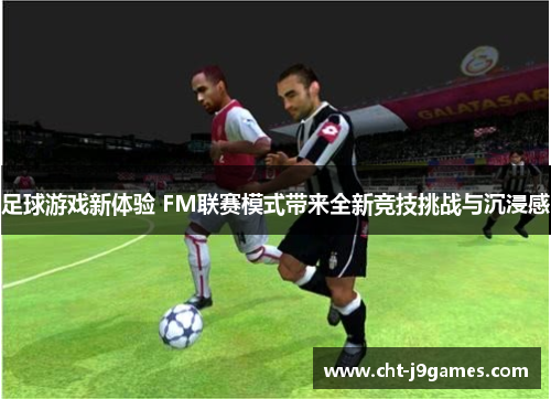 足球游戏新体验 FM联赛模式带来全新竞技挑战与沉浸感