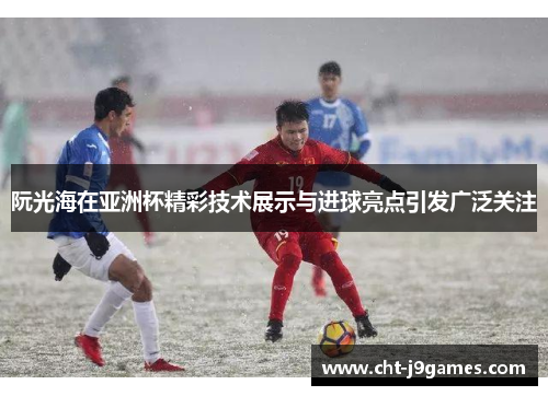 阮光海在亚洲杯精彩技术展示与进球亮点引发广泛关注